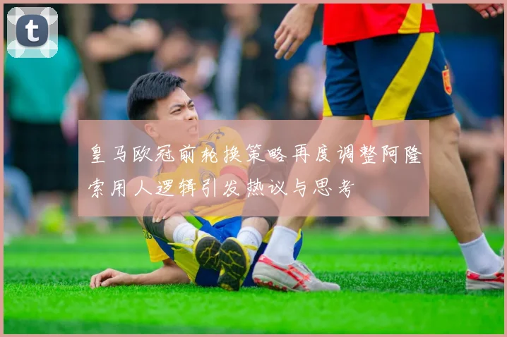 皇马欧冠前轮换策略再度调整阿隆索用人逻辑引发热议与思考
