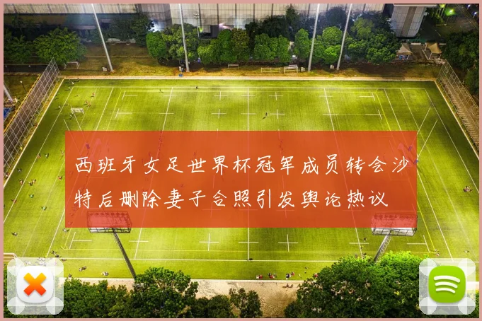 西班牙女足世界杯冠军成员转会沙特后删除妻子合照引发舆论热议