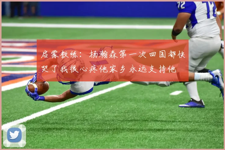 启蒙教练：杨瀚森第一次回国都快哭了我很心疼他家乡永远支持他