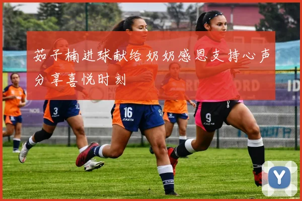 茹子楠进球献给奶奶感恩支持心声分享喜悦时刻