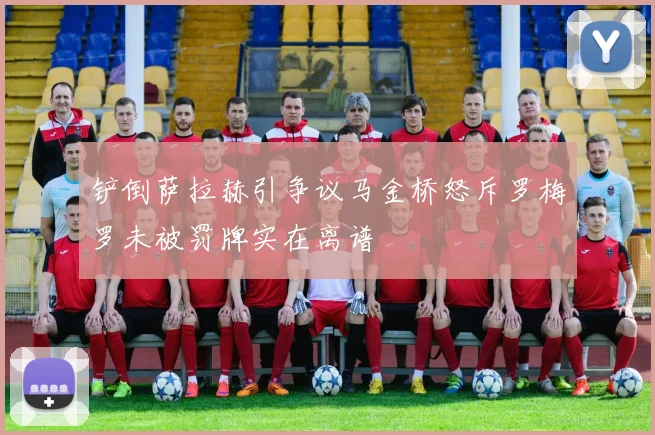铲倒萨拉赫引争议马金桥怒斥罗梅罗未被罚牌实在离谱