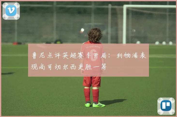 鲁尼点评英超赛季开局：利物浦表现尚可切尔西更胜一筹