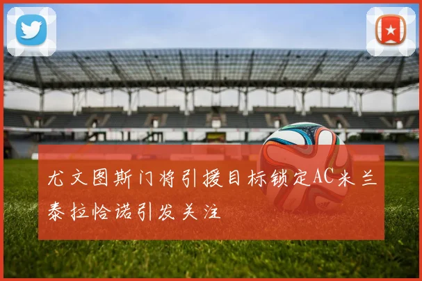 尤文图斯门将引援目标锁定AC米兰泰拉恰诺引发关注