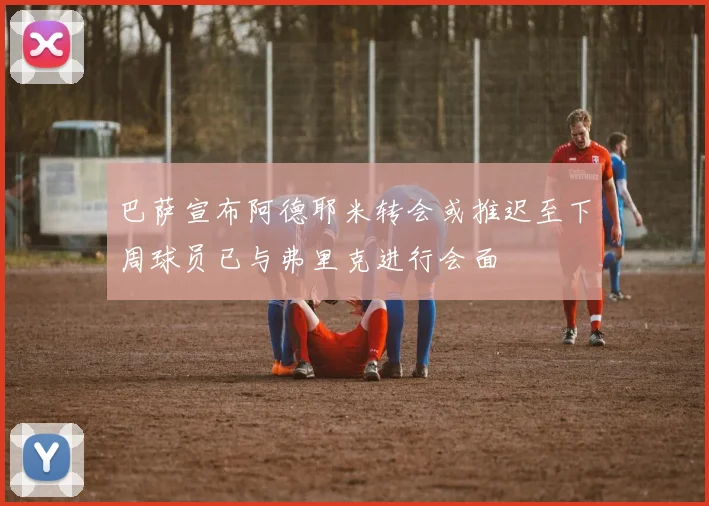 巴萨宣布阿德耶米转会或推迟至下周球员已与弗里克进行会面