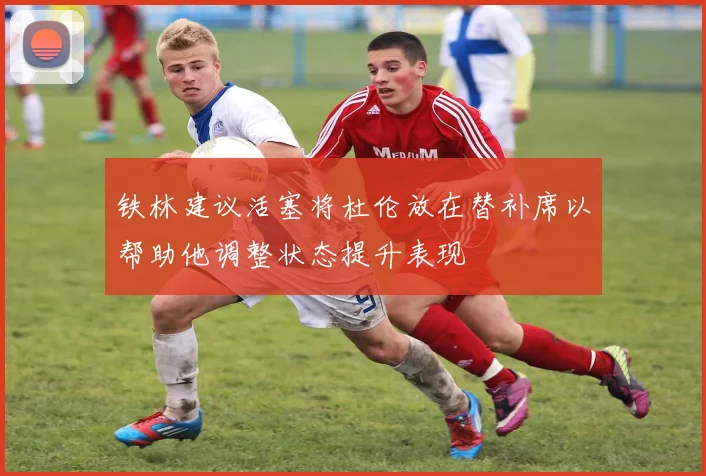 铁林建议活塞将杜伦放在替补席以帮助他调整状态提升表现