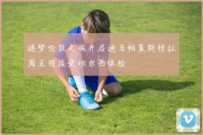 逐梦伦敦之旅开启迪马帕莱斯特拉周五将接受切尔西体检