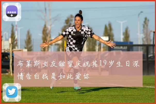 布莱斯女友甜蜜庆祝其19岁生日深情告白我是如此爱你