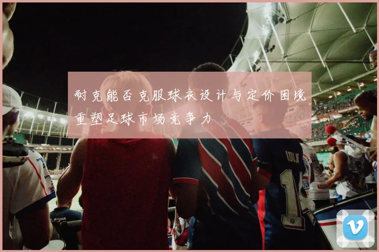 耐克能否克服球衣设计与定价困境重塑足球市场竞争力