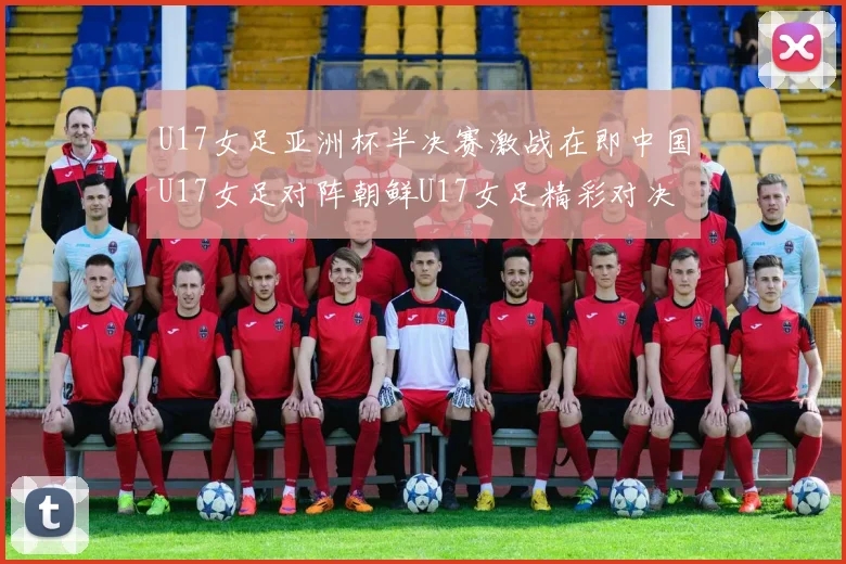 U17女足亚洲杯半决赛激战在即中国U17女足对阵朝鲜U17女足精彩对决即将开启