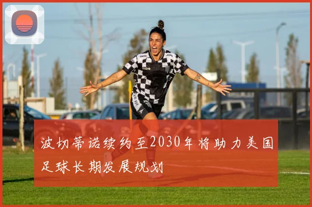 波切蒂诺续约至2030年将助力美国足球长期发展规划