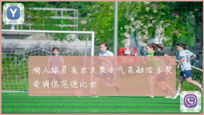 湖人球员高尔夫聚会气氛融洽东契奇调侃范德比尔