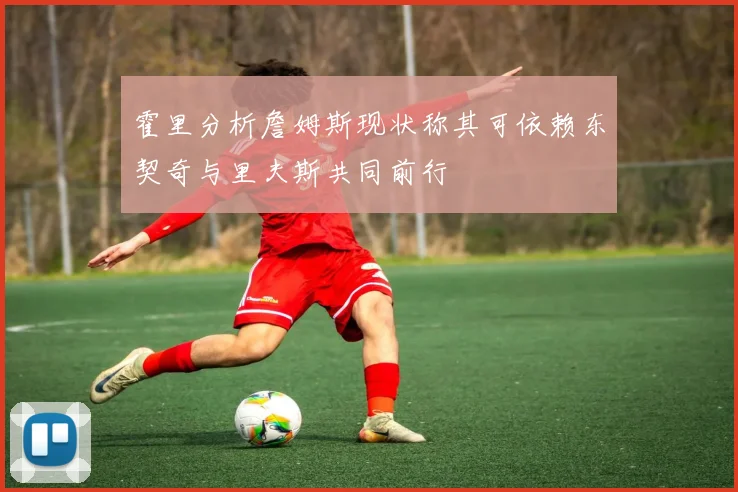霍里分析詹姆斯现状称其可依赖东契奇与里夫斯共同前行
