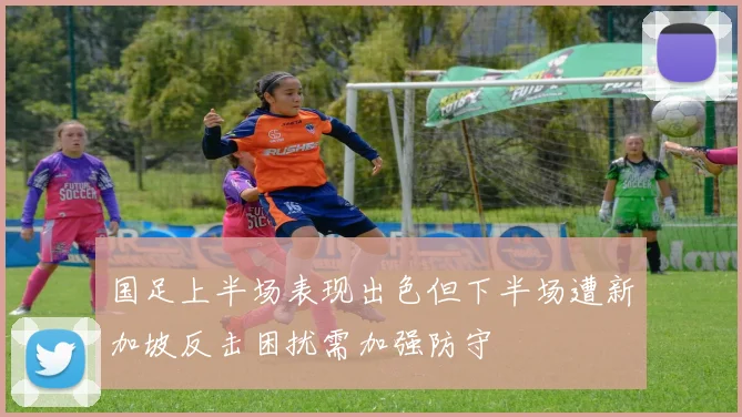 国足上半场表现出色但下半场遭新加坡反击困扰需加强防守