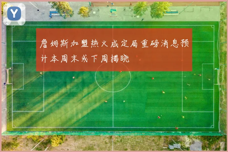 詹姆斯加盟热火成定局重磅消息预计本周末或下周揭晓