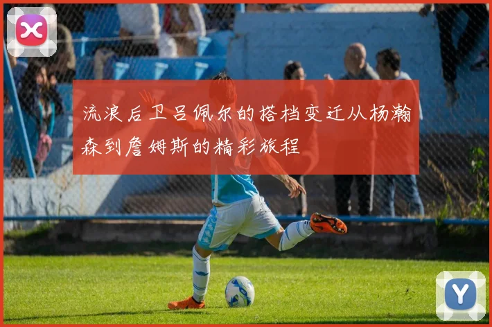 流浪后卫吕佩尔的搭档变迁从杨瀚森到詹姆斯的精彩旅程