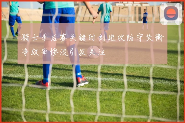骑士季后赛关键时刻进攻防守失衡净效率惨淡引发关注