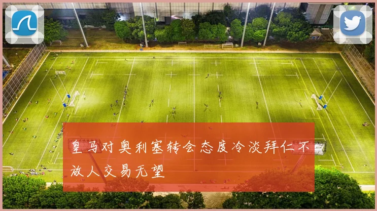 皇马对奥利塞转会态度冷淡拜仁不放人交易无望