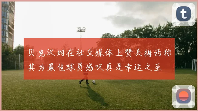 贝克汉姆在社交媒体上赞美梅西称其为最佳球员感叹真是幸运之至