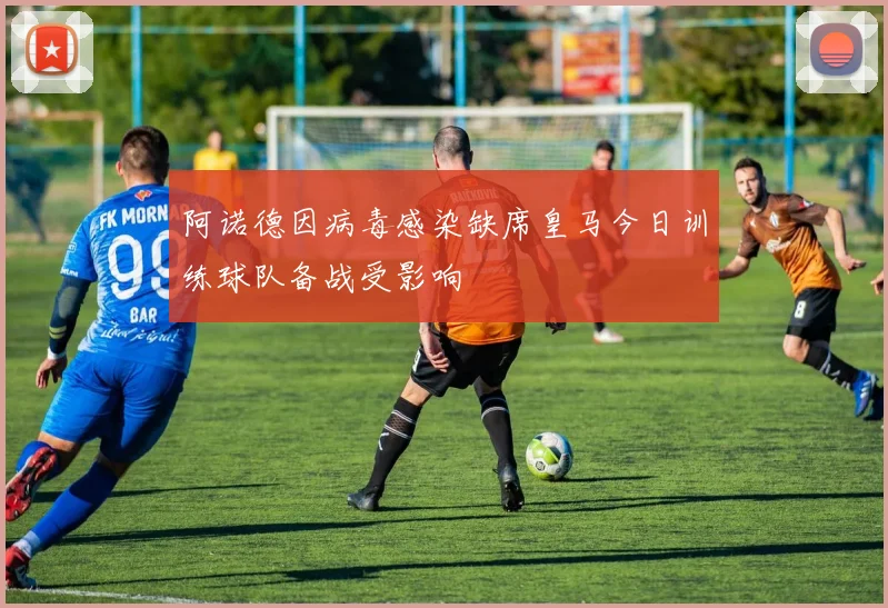 阿诺德因病毒感染缺席皇马今日训练球队备战受影响