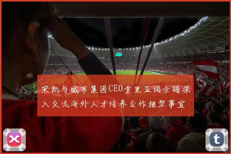 宋凯与城市集团CEO索里亚诺会晤深入交流海外人才培养合作框架事宜