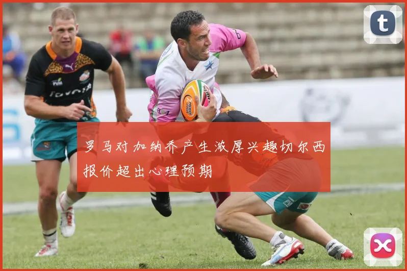 罗马对加纳乔产生浓厚兴趣切尔西报价超出心理预期