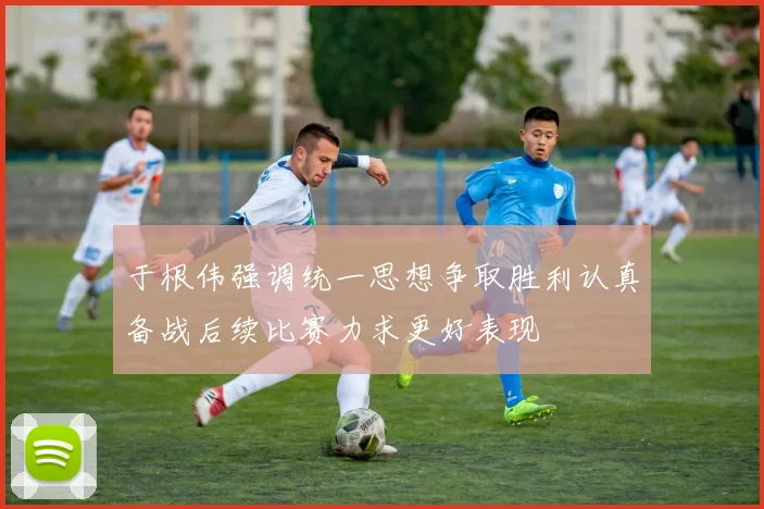 于根伟强调统一思想争取胜利认真备战后续比赛力求更好表现