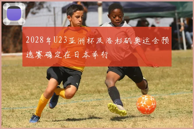 2028年U23亚洲杯及洛杉矶奥运会预选赛确定在日本举行